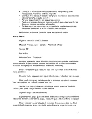 24
 Distribuir as fichas contendo conceitos tanto adequados quanto
inadequados, referentes ao tema proposto.
 Distribuir duas caixas de papelão por grupo, assinalando-se uma delas
o termo “certo” e na outra “errado”.
 Agrupar os participantes em pequenas equipes
 Pedir ao grupo que, tomando conhecimento do que estiver escrito nas
fichas, as coloque nas caixas adequadas
 Será vencedora a equipe que, tendo concluído sua tarefa em tempo
menor que as demais, a tenha executado corretamente.
Fechamento: Analisar e comentar sobre a experiência vivida
ATUALIDADE
Objetivo: Introduzir tema Atualidade
Material: Tiras de papel - Canetas - Flip Chart - Pincel
Tempo: 30’
Instruções:
Primeira Etapa - Preparação
Entregar filipetas de papel e canetas para cada participante e solicitar que
individualmente e sigilosamente pensem e escrevam um assunto relacionado à
realidade atual (do país, de determinado ou mesmo no mundo)
Nota: é importante que o assunto seja bem específico, evitando termos
muito genéricos
Recolher todos os papéis com os devidos temas e redistribuir para o grupo
Nota: pode ocorrer do participante tirar o tema que ele próprio escreveu
ou o mesmo tema ser indicado mais de uma vez
Solicitar que cada um leia silenciosamente o tema que tirou, tomando
cuidado para que o colega não veja do que se trata.
Segunda etapa - Desenvolvimento
Explicar para o grupo que neta etapa, cada um deverá pensar numa forma
não verbal de representar para o grupo, o assunto que está descrito no seu papel.
Nota: vale representar através de mímicas, desenhos, gestos, etc. Pode-
se dar indicativos para o grupo na medida que este acera, se aproxima ou erra.
 