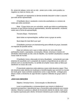 25
Ex. sinais de cabeça, como sim ou não - sinais com a mão, como positivo ou
negativo ou mais ou menos, etc.
Enquanto um representa os demais tentarão descobrir e dizer o assunto
que está sendo representado.
O facilitador deve ir anotando o nome dos acertadores e o número de
vezes que estes acertaram.
Nota: O jogo inicia com um voluntário, sendo que todos os participantes,
inclusive os que tiverem temas já representados, deverão representar, mudando
neste caso a forma de apresentação.
Terceira Etapa - Fechamento
Após todas as representações, verificar como o grupo se sentiu.
Qual etapa foi mais fácil e por quê
O facilitador promove um brainstorming para reflexão do grupo, baseado
na resposta da questão acima.
Estar em sintonia com o que a mídia veicula, ter uma vida social
participativa (teatro, exposições, convenções, Shows, cinemas) e mesmo em
atividades relacionadas ao dia a dia do trabalho, nos mantém atualizados e amplia
nossa visão do mundo.
O facilitador inicia a discussão do tema Atualidade - comentando que esta
dinâmica foi escolhida com o propósito de mostrar a importância de se estar em
sintonia com os acontecimentos, no sentido de ampliar nossa visão os fatos que
interferem no nosso dia a dia.
É importante sabermos onde estamos e para onde devemos seguir. Para
isto devemos estar atentos às mudanças e transformações que ocorrem no mundo
de modo geral. Caso contrário acabaremos como o sapo fervido - entregar para
leitura o texto a Síndrome do sapo fervido e explorar reflexões do grupo sobre o
texto.
JOGO DAS EMOÇÕES
Objetivo: Introduzir tema - Comunicação no Atendimento
Levar os participantes a compreenderem que mesmo à distância é
possível acompanhar o atendimento que o funcionário está prestando aos nossos
clientes. Observar a postura e atitude do funcionário diante do cliente, bem como
as reações expressas pelo cliente, fornecerá indicativos para avaliar a satisfação
 
