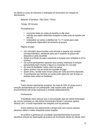 26
do cliente e o grau de interesse e motivação do funcionário em relação ao
atendimento
Material: 2 baralhos - Flip Chart - Pincel
Tempo: 30 minutos
Procedimentos:
 enumerar todas as cartas do baralho no flip chart
 solicitar que sejam atribuídas emoções a cada carta do baralho (de
AZ a K)
 embaralhar as cartas e distribuir de 7 a 11 cartas para cada
participante (dependerá do tamanho do grupo)
Regras do jogo:
 Um voluntário deve escolher uma emoção e separar a(s) carta(s)
correspondente(s), atentando para que o restante do grupo não
descubra a carta escolhida
 Dirigir-se à frente da sala e expressar a emoção sem verbalizá-la (2’no
mínimo)
 Os outros participantes separam a(s) carta(s) relativa(s) à emoção
apresentada (sem mostrar a figura ou comentar em voz alta)
 Ao sinal do facilitador, todos viram as cartas
 Quem acertou, tira as cartas em questão do jogo
 Quem errou, recebe duas novas cartas por carta que tinha separado
 O participante que terminar as cartas pode optar por sair do jogo ou
solicitar mais cartas ao facilitador
Nota:
Todos devem representar emoções. Se mais de 50% do grupo errar a
emoção apresentada por um participante, este recebe carta, porque
provavelmente não soube expressar a emoção adequadamente.
Fechamento:
O facilitador deve reforçar que a comunicação seja ela verbal (entonação
de voz por exemplo) ou não verbal (movimentos faciais e corporais, gestos,
olhares, etc.) é muito importante nas relações com as pessoas.
Como estamos nos relacionando o tempo todo com nossos clientes,
devemos utilizar e saber interpretar essas reações.
Ao praticar a gerência por circulação (acompanhamento) é possível
identificar através da observação da postura do funcionário diante do cliente, bem
 