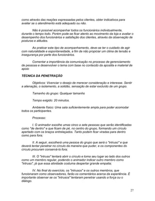 27
como através das reações expressadas pelos clientes, obter indicativos para
avaliar se o atendimento está adequado ou não.
Não é possível acompanhar todos os funcionários individualmente,
durante o tempo todo. Porém pode-se ficar atento ao movimento da loja e avaliar o
desempenho dos funcionários e satisfação dos clientes, através da observação de
posturas e atitudes.
Ao praticar este tipo de acompanhamento, deve-se ter o cuidado de agir
com naturalidade e espontaneidade, a fim de não propiciar um clima de tensão e
insegurança por parte dos funcionários.
Comentar a importância da comunicação no processo de gerenciamento
de pessoas e desenvolver o tema com base no conteúdo da apostila e material de
apoio
TÉCNICA DA PENETRAÇÃO
Objetivos: Vivenciar o desejo de merecer consideração e interesse. Sentir
a alienação, o isolamento, a solidão, sensação de estar excluído de um grupo.
Tamanho do grupo: Qualquer tamanho
Tempo exigido: 20 minutos.
Ambiente físico: Uma sala suficientemente ampla para poder acomodar
todos os participantes.
Processo:
I. O animador escolhe umas cinco a sete pessoas que serão identificadas
como "de dentro" e que ficam de pé, no centro do grupo, formando um círculo
apertado com os braços entrelaçados. Tanto podem ficar viradas para dentro
como para fora;
II. A seguir, escolherá uma pessoa do grupo que será o "intruso" e que
deverá tentar penetrar no círculo da maneira que puder, e os componentes do
círculo procuram conservá-lo fora;
III. O "intruso" tentará abrir o círculo e toma seu lugar ao lado dos outros
como um membro regular, podendo o animador indicar outro membro como
"intruso", já que essa atividade costuma despertar grande empatia;
IV. No final do exercício, os "intrusos" e os outros membros, que
funcionaram como observadores, farão os comentários acerca da experiência. É
importante observar se os "intrusos" tentaram penetrar usando a força ou o
diálogo.
 