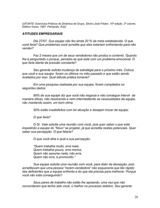28
(((FONTE: Exercícios Práticos de Dinâmica de Grupo, Silvino José Fritzen. 10ª edição. 2º volume,
Editora Vozes, 1987. Petrópolis, RJ)))
ATITUDES EMPRESARIAIS
Dia 27/07. Sua equipe não fez ainda 20 % da meta estabelecida. O que
você faria? Que problemas você acredita que eles estariam enfrentando para não
vender?
Faz 2 meses que um de seus vendedores não produz a contento. Quando
lhe é perguntado o porque, percebe-se que está com um problema emocional. O
que faria diante da pressão constante?
Seu gerente solicita mudança de estratégia para o próximo mês. Coloca
que você e sua equipe foram os últimos no mês passado e que estão sendo
avaliados por isso. Qual atitude prática tomaria?
Em uma pesquisa realizada por sua equipe, foram compilados os
seguintes dados:
80% de sua equipe diz que você não negocia e não consegue intervir de
maneira eficaz, não resolvendo e nem intermediando as necessidades da equipe,
não mantendo assim, um bom clima.
50% estão insatisfeitos com tal situação e desejam trocar de equipe;
O que faria?
O Sr. Vale solicita uma reunião com você, pois quer saber o que está
impedindo a equipe do “Novo” se projetar, já que acredita nestes potenciais. Quer
saber sua percepção. O que falaria?
O que você diria e qual a sua percepção:
“Quem trabalha muito, erra mais,
Quem trabalha pouco, erra menos,
Quem não assume nada, não erra,
Quem não erra, é promovido.”
Sua equipe solicita uma reunião com você, para dizer da decepção, pois
acreditavam que uma pessoa “recém-vendedora” não esqueceria que tão rápido
das deficientes que a equipe enfrenta e do que ela precisa para melhorar. Porque
você não está conseguindo?
Seus pares de trabalho não estão lhe apoiando, uma vez que não
concordaram que tenha sido você, o melhor no processo seletivo. Seu gerente
 