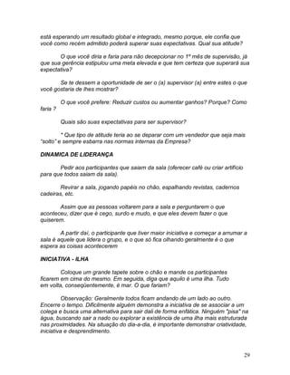29
está esperando um resultado global e integrado, mesmo porque, ele confia que
você como recém admitido poderá superar suas expectativas. Qual sua atitude?
O que você diria e faria para não decepcionar no 1º mês de supervisão, já
que sua gerência estipulou uma meta elevada e que tem certeza que superará sua
expectativa?
Se te dessem a oportunidade de ser o (a) supervisor (a) entre estes o que
você gostaria de lhes mostrar?
O que você prefere: Reduzir custos ou aumentar ganhos? Porque? Como
faria ?
Quais são suas expectativas para ser supervisor?
* Que tipo de atitude teria ao se deparar com um vendedor que seja mais
“solto” e sempre esbarra nas normas internas da Empresa?
DINAMICA DE LIDERANÇA
Pedir aos participantes que saiam da sala (oferecer café ou criar artifício
para que todos saiam da sala).
Revirar a sala, jogando papéis no chão, espalhando revistas, cadernos
cadeiras, etc.
Assim que as pessoas voltarem para a sala e perguntarem o que
aconteceu, dizer que é cego, surdo e mudo, e que eles devem fazer o que
quiserem.
A partir daí, o participante que tiver maior iniciativa e começar a arrumar a
sala é aquele que lidera o grupo, e o que só fica olhando geralmente é o que
espera as coisas acontecerem
INICIATIVA - ILHA
Coloque um grande tapete sobre o chão e mande os participantes
ficarem em cima do mesmo. Em seguida, diga que aquilo é uma ilha. Tudo
em volta, conseqüentemente, é mar. O que fariam?
Observação: Geralmente todos ficam andando de um lado ao outro.
Encerre o tempo. Dificilmente alguém demonstra a iniciativa de se associar a um
colega e busca uma alternativa para sair dali de forma enfática. Ninguém "pisa" na
água, buscando sair a nado ou explorar a existência de uma ilha mais estruturada
nas proximidades. Na situação do dia-a-dia, é importante demonstrar criatividade,
iniciativa e desprendimento.
 