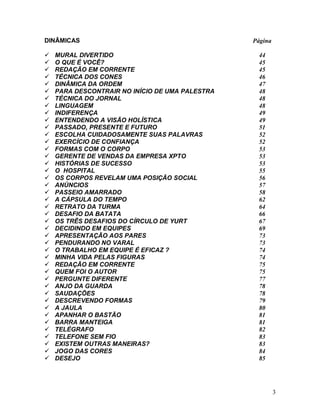 3
DINÂMICAS Página
 MURAL DIVERTIDO 44
 O QUE É VOCÊ? 45
 REDAÇÃO EM CORRENTE 45
 TÉCNICA DOS CONES 46
 DINÂMICA DA ORDEM 47
 PARA DESCONTRAIR NO INÍCIO DE UMA PALESTRA 48
 TÉCNICA DO JORNAL 48
 LINGUAGEM 48
 INDIFERENÇA 49
 ENTENDENDO A VISÃO HOLÍSTICA 49
 PASSADO, PRESENTE E FUTURO 51
 ESCOLHA CUIDADOSAMENTE SUAS PALAVRAS 52
 EXERCÍCIO DE CONFIANÇA 52
 FORMAS COM O CORPO 53
 GERENTE DE VENDAS DA EMPRESA XPTO 53
 HISTÓRIAS DE SUCESSO 53
 O HOSPITAL 55
 OS CORPOS REVELAM UMA POSIÇÃO SOCIAL 56
 ANÚNCIOS 57
 PASSEIO AMARRADO 58
 A CÁPSULA DO TEMPO 62
 RETRATO DA TURMA 64
 DESAFIO DA BATATA 66
 OS TRÊS DESAFIOS DO CÍRCULO DE YURT 67
 DECIDINDO EM EQUIPES 69
 APRESENTAÇÃO AOS PARES 73
 PENDURANDO NO VARAL 73
 O TRABALHO EM EQUIPE É EFICAZ ? 74
 MINHA VIDA PELAS FIGURAS 74
 REDAÇÃO EM CORRENTE 75
 QUEM FOI O AUTOR 75
 PERGUNTE DIFERENTE 77
 ANJO DA GUARDA 78
 SAUDAÇÕES 78
 DESCREVENDO FORMAS 79
 A JAULA 80
 APANHAR O BASTÃO 81
 BARRA MANTEIGA 81
 TELÉGRAFO 82
 TELEFONE SEM FIO 83
 EXISTEM OUTRAS MANEIRAS? 83
 JOGO DAS CORES 84
 DESEJO 85
 