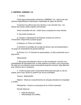 30
A EMPRESA DOMINOZ S.A
1. Cenário:
Vocês agora representam a Empresa DOMINOX S.A., trata-se de uma
empresa especializada na fabricação e exportação de “jogos de dominó”.
A empresa nos últimos dez anos dominou o seu mercado mas, nos
últimos seis meses, estão surgindo concorrentes.
Vocês necessitam de uma “saída” para a conquista de novos clientes.
2. Sua tarefa consiste em:
a) Compor o organograma da Empresa, levando em conta os
“funcionários” disponíveis (o próprio grupo).
b) Elaborar um “Plano de Trabalho”.
c) Construir um protótipo de um jogo de dominó, que será apresentado a
um grupo de compradores de grande potencial.
d) Os itens “a” e “b” deverão ser apresentados, no final, juntamente com o
jogo pronto.
Observações:
1. Este grupo está disposto a fazer um alto investimento, inclusive com
possibilidades de exportação mas, é muito exigente e já visitou o seu concorrente.
Na visita em sua empresa, esses compradores esperam encontrar “algo diferente”,
pois “dinheiro não é o problema”.
2. O líder do grupo será o responsável direto pela execução ou não do
projeto, para o quê, deverá ou poderá usar da sua autoridade.
Técnica: SIMULAÇÃO
Objetivo: Observar comportamentos em situação simulada de competição
e conflito.
Participantes: Grupos ou sub-grupos de no mínimo 5 pessoas.
Permite Observar:
 Estilo de liderança,
 Administração de conflitos,
 