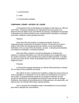 32
1. os funcionários
2. o líder
3. os funcionários rebeldes
COMPANHIA FISHER - ARTIGOS DE COURO
A Companhia Fisher de Novidades foi fundada em São Paulo em 1953 por
Jack Fisher. A empresa estabeleceu-se originariamente para produzir uma
pequena linha de objetos como correntinhas de pescoço, prendedores de gravatas
e seguradores de caixas de fósforos mas, posteriormente, diversificou a produção
com cintos, carteiras e outros produtos de couro.
Histórico:
Uma única linha de produtos e a pequena produção foram os
responsáveis pelo crescimento da empresa. Durante um período de 20 anos o
próprio Jack Fisher deu atenção pessoal aos clientes e suas necessidades
individuais. Com sua única linha de produtos, serviços e atenção personalizados,
com pequena competição, a empresa prosperou.
Após seus filhos iniciarem uma ativa participação na Gerência dos
negócios, a empresa diversificou sua linha de produtos com os artigos de couro.
As vendas cresceram e abriu escritórios de vendas em Belo Horizonte e Curitiba
e mudou seu nome de Cia. Fisher de Novidades para Cia. Fisher de Novidades e
Artigos de Couro.
Presente:
A Companhia emprega atualmente um total de 450 funcionários, incluindo
20 em cada um dos escritórios de vendas.
Nos últimos 5 anos o comércio de novidades e artigos de couros tornou-se
muito competitivo e a companhia viu-se às voltas com decréscimos nos lucros e
nas vendas. A Companhia tentou preservar sua imagem mantendo um bom
serviço de atendimento, boa qualidade nos produtos e bom serviço de entrega.
Entretanto, alta rotação entre profissionais da média gerência e da supervisão, nos
últimos anos, tem tornado difícil seguir aquelas políticas.
Com o aumento da competição surgiu a necessidade de novos produtos
para atrair a atenção dos consumidores.
 