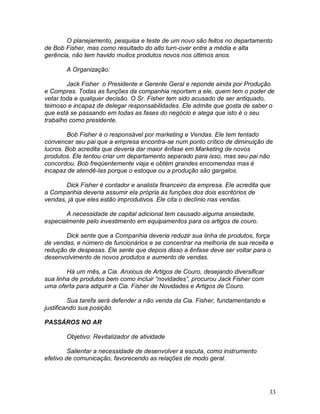 33
O planejamento, pesquisa e teste de um novo são feitos no departamento
de Bob Fisher, mas como resultado do alto turn-over entre a média e alta
gerência, não tem havido muitos produtos novos nos últimos anos.
A Organização:
Jack Fisher o Presidente e Gerente Geral e reponde ainda por Produção
e Compras. Todas as funções da companhia reportam a ele, quem tem o poder de
vetar toda e qualquer decisão. O Sr. Fisher tem sido acusado de ser antiquado,
teimoso e incapaz de delegar responsabilidades. Ele admite que gosta de saber o
que está se passando em todas as fases do negócio e alega que isto é o seu
trabalho como presidente.
Bob Fisher é o responsável por marketing e Vendas. Ele tem tentado
convencer seu pai que a empresa encontra-se num ponto crítico de diminuição de
lucros. Bob acredita que deveria dar maior ênfase em Marketing de novos
produtos. Ele tentou criar um departamento separado para isso, mas seu pai não
concordou. Bob freqüentemente viaja e obtém grandes encomendas mas é
incapaz de atendê-las porque o estoque ou a produção são gargalos.
Dick Fisher é contador e analista financeiro da empresa. Ele acredita que
a Companhia deveria assumir ela própria às funções dos dois escritórios de
vendas, já que eles estão improdutivos. Ele cita o declínio nas vendas.
A necessidade de capital adicional tem causado alguma ansiedade,
especialmente pelo investimento em equipamentos para os artigos de couro.
Dick sente que a Companhia deveria reduzir sua linha de produtos, força
de vendas, e número de funcionários e se concentrar na melhoria de sua receita e
redução de despesas. Ele sente que depois disso a ênfase deve ser voltar para o
desenvolvimento de novos produtos e aumento de vendas.
Há um mês, a Cia. Anxious de Artigos de Couro, desejando diversificar
sua linha de produtos bem como incluir “novidades”, procurou Jack Fisher com
uma oferta para adquirir a Cia. Fisher de Novidades e Artigos de Couro.
Sua tarefa será defender a não venda da Cia. Fisher, fundamentando e
justificando sua posição.
PASSÁROS NO AR
Objetivo: Revitalizador de atividade
Salientar a necessidade de desenvolver a escuta, como instrumento
efetivo de comunicação, favorecendo as relações de modo geral.
 
