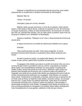 34
Destacar a importância da concentração através da escuta, para melhor
compreensão no recebimento e também transmissão de informações.
Material: Não há.
Tempo: 15 minutos
Instruções: grupo em círculo, sentados;
Método: Cada vez que mencionar o nome de um pássaro, todos devem
erguer a mão direita e fazê-la flutuar, imitando um pássaro em vôo. Se mencionar
um grupo de pássaros, ambas as mãos deverão flutuar. Se mencionar um animal
que não voe, deverão ficar imóveis, com as mãos sobre os joelhos; quem errar sai
do grupo e colabora com o facilitador na fiscalização
Amarrar a dinâmica “Pássaros no ar” com o desenvolvimento do tema de
escuta ativa.
A seguir encontra-se um modelo de estória para trabalhar com o grupo.
Exemplo:
“Esta manhã levantei-me cedo. O dia estava magnífico. O sol de
primavera animava toda natureza e os pássaros (duas mãos) cantavam sem
cessar.
Ao abrir a janela do quarto, um pardal (mão direita), sem cerimônia,
invadiu a casa, pondo o gato (mãos no joelho) em polvorosa.
O papagaio (mão direita) que estava no jardim de inverno irritou-se com a
correria do gato (mãos nos joelhos) e pôs-se a berrar, assustando os canários
(duas mãos), que tranqüilamente cantavam em suas gaiolas. O pardal (mão
direita) acabou saindo pela janela de onde entrou, deixando o gato (mãos nos
joelhos) mais tranqüilo que foi brincar com o cachorro (mãos nos joelhos) já
resignado com perda de seu pardal (mão direita) que planejava ter para o café da
manhã. Sucessivamente acalmaram-se o papagaio (mão direita) e os canários
(duas mãos). Continuando a contemplar a natureza, observei que se aproximou de
um lindo vaso de flores um beija flor (mão direita). Ai pensei comigo, vai começar
tudo de novo. O gato (mãos nos joelhos) felizmente, nesta altura se mantinha
concentrado brincando com o cachorro (mãos nos joelhos) e não percebeu a
aproximação do beija flor (mão direita). O papagaio (mão direita) se divertia com
uma corrente pendurada em sua gaiola e os canários (duas mãos) cantarolavam
mais tranqüilamente em suas gaiolas, saldando o lindo dia que iniciava...”
 