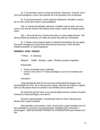 36
Sr. F: Economista, exímio na área econômica / financeira. Contudo, tem o
vício da embriagues, o que o faz ausentar-se e ser grosseiro com as pessoas.
Sr. G: Ex-toxicomaníaco, recém saído do tratamento. Admitido a menos
de um mês, ainda não mostrou suas qualidades.
Srta. H: escrituraria bilíngüe. Não leva o trabalho muito a sério, pois seu
sonho é ser atriz de cinema. Nos últimos doze meses, mudou de emprego quatro
vezes.
Sra. I: Viúva de 59 anos. Exímia arquivista, á a mais antiga da firma. Tem
sérios problemas cardíacos, em razão dos quais não pode ser contrariada.
Sr. J: Passa o dia contanto piadas ou fazendo brincadeiras de mau gosto.
Sua única vantagem é a força física descomunal que possui, muito útil para
trabalhos pesados. É muito preguiçoso.
DINÂMICA PARA VENDAS
1ª Parte - A Dinâmica
Material: Sulfite - Canetas - Lápis - Pincéis p/ quadro magnético
Preparação:
 checar arrumação sala e materiais
 cortar as tiras com os 11 tipos psicológico e por num envelope para
sorteio.
Instruções:
Cada participante terá 20 min para que individualmente prepare uma
apresentação de 5 min de si mesmo para o grupo, devendo ser criativo e original,
como se ele próprio fosse um produto a ser vendido para os demais;
No momento que for iniciar a sua apresentação pessoal, retirará um papel
contendo um tipo psicológico, sem abri-lo.
Durante a apresentação, o coordenador dará um sinal, indicando que
deverá abrir o papel sorteado;
Sem paradas e sem perder o ritmo, deverá abrir o papel sorteado com um
tipo psicológico e continuar sua apresentação, imediatamente compondo o
personagem - SEM QUALQUER PARADA OU INTERRUPÇÃO para finalizar os 5
min.
 