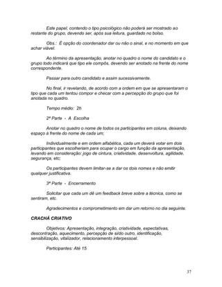 37
Este papel, contendo o tipo psicológico não poderá ser mostrado ao
restante do grupo, devendo ser, após sua leitura, guardado no bolso.
Obs.: É opção do coordenador dar ou não o sinal, e no momento em que
achar viável.
Ao término da apresentação, anotar no quadro o nome do candidato e o
grupo todo indicará que tipo ele compôs, devendo ser anotado na frente do nome
correspondente.
Passar para outro candidato e assim sucessivamente.
No final, ir revelando, de acordo com a ordem em que se apresentaram o
tipo que cada um tentou compor e checar com a percepção do grupo que foi
anotada no quadro.
Tempo médio: 2h
2ª Parte - A Escolha
Anotar no quadro o nome de todos os participantes em coluna, deixando
espaço à frente do nome de cada um;
Individualmente e em ordem alfabética, cada um deverá votar em dois
participantes que escolheriam para ocupar o cargo em função da apresentação,
levando em consideração: jogo de cintura, criatividade, desenvoltura, agilidade,
segurança, etc;
Os participantes devem limitar-se a dar os dois nomes e não emitir
qualquer justificativa.
3ª Parte - Encerramento
Solicitar que cada um dê um feedback breve sobre a técnica, como se
sentiram, etc.
Agradecimentos e comprometimento em dar um retorno no dia seguinte.
CRACHÁ CRIATIVO
Objetivos: Apresentação, integração, criatividade, expectativas,
descontração, aquecimento, percepção de si/do outro, identificação,
sensibilização, vitalizador, relacionamento interpessoal.
Participantes: Até 15
 