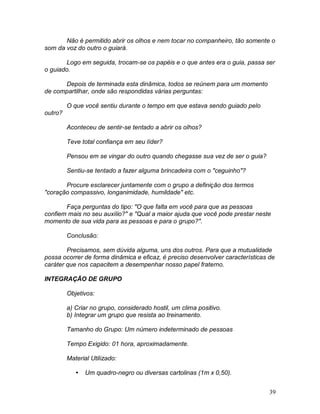 39
Não é permitido abrir os olhos e nem tocar no companheiro, tão somente o
som da voz do outro o guiará.
Logo em seguida, trocam-se os papéis e o que antes era o guia, passa ser
o guiado.
Depois de terminada esta dinâmica, todos se reúnem para um momento
de compartilhar, onde são respondidas várias perguntas:
O que você sentiu durante o tempo em que estava sendo guiado pelo
outro?
Aconteceu de sentir-se tentado a abrir os olhos?
Teve total confiança em seu líder?
Pensou em se vingar do outro quando chegasse sua vez de ser o guia?
Sentiu-se tentado a fazer alguma brincadeira com o "ceguinho"?
Procure esclarecer juntamente com o grupo a definição dos termos
"coração compassivo, longanimidade, humildade" etc.
Faça perguntas do tipo: "O que falta em você para que as pessoas
confiem mais no seu auxílio?" e "Qual a maior ajuda que você pode prestar neste
momento de sua vida para as pessoas e para o grupo?".
Conclusão:
Precisamos, sem dúvida alguma, uns dos outros. Para que a mutualidade
possa ocorrer de forma dinâmica e eficaz, é preciso desenvolver características de
caráter que nos capacitem a desempenhar nosso papel fraterno.
INTEGRAÇÃO DE GRUPO
Objetivos:
a) Criar no grupo, considerado hostil, um clima positivo.
b) Integrar um grupo que resista ao treinamento.
Tamanho do Grupo: Um número indeterminado de pessoas
Tempo Exigido: 01 hora, aproximadamente.
Material Utilizado:
 Um quadro-negro ou diversas cartolinas (1m x 0,50).
 