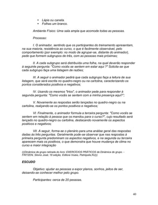 40
 Lápis ou caneta.
 Folhas um branco.
Ambiente Físico: Uma sala ampla que acomode todas as pessoas.
Processo:
I. O animador, sentindo que os participantes do treinamento apresentam,
na sua maioria, resistência ao curso, o que é facilmente observável, pelo
comportamento (por exemplo: no modo de agrupar-se, distante do animador),
pede que formem subgrupos de três, com as pessoas mais próximas;
II. A cada subgrupo será distribuída uma folha, na qual deverão responder
à seguinte pergunta: "Como vocês se sentem em estar aqui ?" Solicita-se que
cada subgrupo faça uma listagem de razões;
III. A seguir o animador pedirá que cada subgrupo faça a leitura de sua
listagem, que será escrita no quadro-negro ou na cartolina, caracterizando os
pontos considerados positivos e negativos;
IV. Usando os mesmos "trios", o animador pede para responder à
segunda pergunta: "Como vocês se sentem com a minha presença aqui?”;
V. Novamente as respostas serão lançadas no quadro-negro ou na
cartolina, realçando-se os pontos positivos e negativos;
VI. Finalmente, o animador formula a terceira pergunta: "Como vocês se
sentem em relação à pessoa que os mandou para o curso?", cujo resultado será
lançado no quadro-negro ou cartolina, destacando novamente os aspectos
positivos e negativos;
VII. A seguir, forma-se o plenário para uma análise geral das respostas
dadas às três perguntas. Geralmente pode-se observar que nas respostas à
primeira pergunta predominam os aspectos negativos, e na segunda ou terceira
aparecem mais os positivos, o que demonstra que houve mudança de clima no
curso e maior integração
(((Dinâmica de grupo retirada do livro: EXERCÍCIOS PRÁTICOS de Dinâmica de grupo. -
FRITZEN, Silvino José; 18 edição, Editora Vozes, Petrópolis,RJ)))
ESCUDO
Objetivo: ajudar as pessoas a expor planos, sonhos, jeitos de ser,
deixando-se conhecer melhor pelo grupo.
Participantes: cerca de 20 pessoas.
 