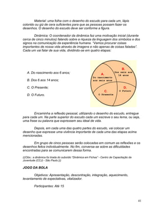 41
Material: uma folha com o desenho do escudo para cada um, lápis
colorido ou giz de cera suficientes para que as pessoas possam fazer os
desenhos. O desenho do escudo deve ser conforme a figura.
Dinâmica: O coordenador da dinâmica faz uma motivação inicial (durante
cerca de cinco minutos) falando sobre a riqueza da linguagem dos símbolos e dos
signos na comunicação da experiência humana. “Vamos procurar coisas
importantes de nossa vida através de imagens e não apenas de coisas faladas”.
Cada um vai falar de sua vida, dividindo-se em quatro etapas:
A. Do nascimento aos 6 anos;
B. Dos 6 aos 14 anos;
C. O Presente;
D. O Futuro.
Encaminha a reflexão pessoal, utilizando o desenho do escudo, entregue
para cada um. Na parte superior do escudo cada um escreve o seu lema, ou seja,
uma frase ou palavra que expressem seu ideal de vida.
Depois, em cada uma das quatro partes do escudo, vai colocar um
desenho que expresse uma vivência importante de cada uma das etapas acima
mencionadas.
Em grupo de cinco pessoas serão colocadas em comum as reflexões e os
desenhos feitos individualmente. No fim, conversa-se sobre as dificuldades
encontradas para se comunicarem dessa forma.
(((Obs.: a dinâmica foi tirada do subsídio “Dinâmica em Fichas” - Centro de Capacitação da
Juventude (CCJ) - São Paulo.)))
JOGO DA BOLA
Objetivos: Apresentação, descontração, integração, aquecimento,
levantamento de expectativas, vitalizador.
Participantes: Até 15
 