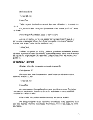 42
Recursos: Bola
Tempo: 20 min
Instruções
Todos os participantes ficam em pé, inclusive o Facilitador, formando um
círculo.
Em posse da bola, cada participante deve dizer: NOME, APELIDO e um
"HOBBY".
Iniciando pelo Facilitador, todos se apresentam.
Aquele que deixar cair a bola, passar para um participante que já se
apresentou ou esquecer algum item da apresentação, recebe um "castigo"
imposto pelo grupo (imitar, cantar, declamar, etc.).
VARIAÇÃO:
Ao invés do apelido ou "hobby", pode-se questionar: estado civil, número
de filhos, expectativa diante do trabalho (com uma palavra), o que tem de melhor
de si para dar ao grupo (em uma palavra). É importante haver, no mínimo, três
questões.
LOCOMOTIVA HUMANA
Objetivo: Atenção, percepção, memória, integração.
Participantes: 20
Recursos: Fita ou CD com trechos de músicas em diferentes ritmos,
aparelho de som.30 min
Tempo: 30 min
Instruções:
As pessoas caminham pela sala durante aproximadamente 5 minutos
relembrando o nome dos demais participantes e observando uma qualidade
presente em cada um deles.
O facilitador coloca uma fita com diversos trechos de músicas.
Um dos participantes inicia a dinâmica identificado como locomotiva e sai
pela sala dizendo o nome e a qualidade de uma das pessoas do grupo, no ritmo
da música.
 