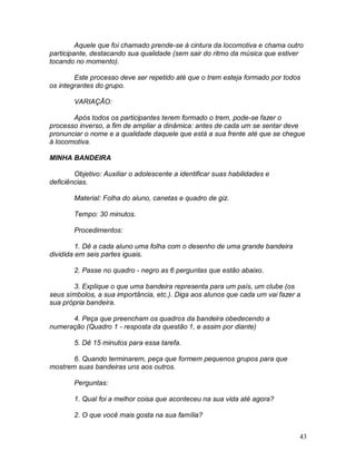 43
Aquele que foi chamado prende-se à cintura da locomotiva e chama outro
participante, destacando sua qualidade (sem sair do ritmo da música que estiver
tocando no momento).
Este processo deve ser repetido até que o trem esteja formado por todos
os integrantes do grupo.
VARIAÇÃO:
Após todos os participantes terem formado o trem, pode-se fazer o
processo inverso, a fim de ampliar a dinâmica: antes de cada um se sentar deve
pronunciar o nome e a qualidade daquele que está a sua frente até que se chegue
à locomotiva.
MINHA BANDEIRA
Objetivo: Auxiliar o adolescente a identificar suas habilidades e
deficiências.
Material: Folha do aluno, canetas e quadro de giz.
Tempo: 30 minutos.
Procedimentos:
1. Dê a cada aluno uma folha com o desenho de uma grande bandeira
dividida em seis partes iguais.
2. Passe no quadro - negro as 6 perguntas que estão abaixo.
3. Explique o que uma bandeira representa para um país, um clube (os
seus símbolos, a sua importância, etc.). Diga aos alunos que cada um vai fazer a
sua própria bandeira.
4. Peça que preencham os quadros da bandeira obedecendo a
numeração (Quadro 1 - resposta da questão 1, e assim por diante)
5. Dê 15 minutos para essa tarefa.
6. Quando terminarem, peça que formem pequenos grupos para que
mostrem suas bandeiras uns aos outros.
Perguntas:
1. Qual foi a melhor coisa que aconteceu na sua vida até agora?
2. O que você mais gosta na sua família?
 