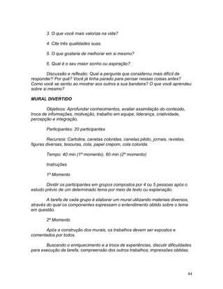 44
3. O que você mais valoriza na vida?
4. Cite três qualidades suas.
5. O que gostaria de melhorar em si mesmo?
6. Qual é o seu maior sonho ou aspiração?
Discussão e reflexão: Qual a pergunta que considerou mais difícil de
responder? Por quê? Você já tinha parado para pensar nessas coisas antes?
Como você se sentiu ao mostrar aos outros a sua bandeira? O que você aprendeu
sobre si mesmo?
MURAL DIVERTIDO
Objetivos: Aprofundar conhecimentos, avaliar assimilação do conteúdo,
troca de informações, motivação, trabalho em equipe, liderança, criatividade,
percepção e integração.
Participantes: 20 participantes
Recursos: Cartolina, canetas coloridas, canetas piloto, jornais, revistas,
figuras diversas, tesouras, cola, papel crepom, cola colorida.
Tempo: 40 min (1º momento), 60 min (2º momento)
Instruções
1º Momento
Dividir os participantes em grupos compostos por 4 ou 5 pessoas após o
estudo prévio de um determinado tema por meio de texto ou explanação.
A tarefa de cada grupo é elaborar um mural utilizando materiais diversos,
através do qual os componentes expressam o entendimento obtido sobre o tema
em questão.
2º Momento
Após a construção dos murais, os trabalhos devem ser expostos e
comentados por todos.
Buscando o enriquecimento e a troca de experiências, discutir dificuldades
para execução da tarefa; compreensão dos outros trabalhos; impressões obtidas.
 