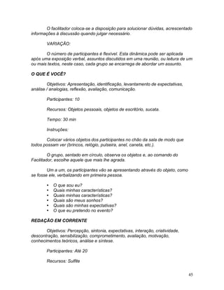 45
O facilitador coloca-se a disposição para solucionar dúvidas, acrescentado
informações à discussão quando julgar necessário.
VARIAÇÃO:
O número de participantes é flexível. Esta dinâmica pode ser aplicada
após uma exposição verbal, assuntos discutidos em uma reunião, ou leitura de um
ou mais textos, neste caso, cada grupo se encarrega de abordar um assunto.
O QUE É VOCÊ?
Objetivos: Apresentação, identificação, levantamento de expectativas,
análise / analogias, reflexão, avaliação, comunicação.
Participantes: 10
Recursos: Objetos pessoais, objetos de escritório, sucata.
Tempo: 30 min
Instruções:
Colocar vários objetos dos participantes no chão da sala de modo que
todos possam ver (brincos, relógio, pulseira, anel, caneta, etc.).
O grupo, sentado em círculo, observa os objetos e, ao comando do
Facilitador, escolhe aquele que mais lhe agrada.
Um a um, os participantes vão se apresentando através do objeto, como
se fosse ele, verbalizando em primeira pessoa.
 O que sou eu?
 Quais minhas características?
 Quais minhas características?
 Quais são meus sonhos?
 Quais são minhas expectativas?
 O que eu pretendo no evento?
REDAÇÃO EM CORRENTE
Objetivos: Percepção, sintonia, expectativas, interação, criatividade,
descontração, sensibilização, comprometimento, avaliação, motivação,
conhecimentos teóricos, análise e síntese.
Participantes: Até 20
Recursos: Sulfite
 