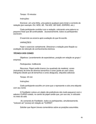 46
Tempo: 15 minutos
Instruções:
Escrever, em uma folha, uma palavra qualquer para iniciar a corrente da
redação (por exemplo: EU, NÓS, SE, TALVEZ, SEI QUE, ESPERO, etc.).
Cada participante contribui com a redação, colocando uma palavra ou
pequena frase que dê continuidade. Sucessivamente, todos os participantes
escrevem.
O exercício se encerra após avaliação do que foi escrito.
VARIAÇÕES:
Fazer o exercício verbalmente. Direcionar a redação para fixação ou
avaliação da retenção de conhecimentos teóricos.
TÉCNICA DOS CONES
Objetivos: Levantamento de expectativas, posição em relação ao grupo /
empresa.
Participantes: Indiferente
Recursos: Papel cartão branco (ou quadrado de madeira), cones
(industriais) de linha de diversos tamanhos e cores (pode-se usar cubos,
triângulos desde que de tamanhos e cores desiguais), etiquetas adesivas
Tempo: 20 min
Instruções:
Cada participante escolhe um cone que o represente e cola uma etiqueta
com seu nome.
O Facilitador coloca um objeto (de preferência não muito pequeno) com o
adesivo CURSO colado, no centro do papel cartão que, por sua vez, é colocado
no meio da sala.
Ao comando do Facilitador, todos os participantes, simultaneamente,
"colocam-se" (cones) em relação ao "CURSO".
Solicitar que façam breves comentários sobre as posições assumidas.
 