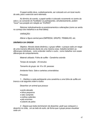47
O papel-cartão deve, cuidadosamente, ser colocado em um local neutro
da sala, pois o exercício será retomado.
Ao término do evento, o papel-cartão é colocado novamente no centro da
sala e, ao comando do Facilitador os participantes, simultaneamente, podem
"rever" sua posição em relação ao "CURSO".
Retomar individualmente os posicionamentos e alterações (como se sentiu
no começo dos trabalhos e ao final deles).
VARIAÇÃO:
Alterar a figura central para EMPRESA, GRUPO, TRABALHO, etc.
DINÂMICA DA ORDEM
Objetivo: Através desta dinâmica, o grupo reflete o porque cada um reage
de uma maneira diferente diante de uma mesma coisa, trabalha também as
diferenças individuais, como entender melhor o outro, como trabalhar com essas
diferenças de comportamento.
Material utilizado: Folha de sulfite - Canetinha colorida
Tempo de duração: 25 minutos
Tamanho do grupo: de 10 a 30 pessoas
Ambiente físico: Sala e carteiras universitárias
Processo
1 - Distribui a cada participante uma canetinha e uma folha de sulfite em
branco e da seguinte ordem a todos:
Desenhar um animal que possua:
 porte elevado
 olhos pequenos
 rabo comprido
 orelhas salientes
 pés enormes
 coberto de pelos
2 - Depois que todos terminarem de desenhar, pedir que coloquem o
desenho no chão, um ao lado do outro, de forma que o grupo possa visualizar
cada um
 