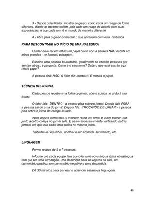 48
3 - Depois o facilitador mostra ao grupo, como cada um reage de forma
diferente, diante da mesma ordem, pois cada um reage de acordo com suas
experiências, e que cada um vê o mundo de maneira diferente
4 - Abre para o grupo comentar o que aprendeu com esta dinâmica
PARA DESCONTRAIR NO INÍCIO DE UMA PALESTRA
O líder deve ter em mãos um papel ofício com a palavra NÃO escrita em
letras grandes - no formato paisagem.
Escolhe uma pessoa do auditório, geralmente se escolhe pessoas que
sentam atrás., e pergunta: Como é o seu nome? Sabe o que está escrito aqui
neste papel?
A pessoa dirá: NÃO. O líder diz: acertou!!! E mostra o papel.
TÉCNICA DO JORNAL
Cada pessoa recebe uma folha de jornal, abre e coloca no chão à sua
frente.
O líder fala: DENTRO - a pessoa pisa sobre o jornal. Depois fala FORA -
a pessoa sai de cima do jornal. Depois fala: TROCANDO DE LUGAR - a pessoa
pisa sobre o jornal do colega ao lado.
Após alguns comandos, o instrutor retira um jornal e quem sobrar, fica
junto a outro colega no jornal dele. E assim sucessivamente vai tirando outros
jornais, até que não caiba mais todos no mesmo jornal.
Trabalha-se: equilíbrio, acolher e ser acolhido, sentimento, etc.
LINGUAGEM
Forme grupos de 5 a 7 pessoas.
Informe que cada equipe tem que criar uma nova língua. Essa nova língua
tem que ter uma introdução, uma descrição para os objetos da sala, um
comentário positivo, um comentário negativo e uma despedida.
Dê 30 minutos para planejar e aprender esta nova linguagem.
 