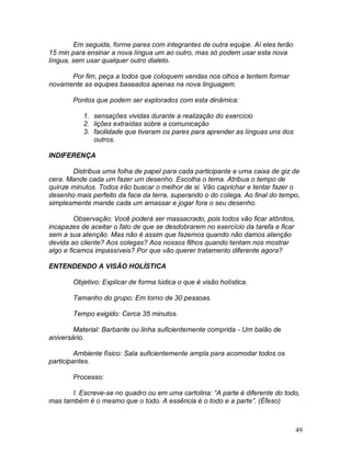 49
Em seguida, forme pares com integrantes de outra equipe. Aí eles terão
15 min para ensinar a nova língua um ao outro, mas só podem usar esta nova
língua, sem usar qualquer outro dialeto.
Por fim, peça a todos que coloquem vendas nos olhos e tentem formar
novamente as equipes baseados apenas na nova linguagem.
Pontos que podem ser explorados com esta dinâmica:
1. sensações vividas durante a realização do exercício
2. lições extraídas sobre a comunicação
3. facilidade que tiveram os pares para aprender as línguas uns dos
outros.
INDIFERENÇA
Distribua uma folha de papel para cada participante e uma caixa de giz de
cera. Mande cada um fazer um desenho. Escolha o tema. Atribua o tempo de
quinze minutos. Todos irão buscar o melhor de si. Vão caprichar e tentar fazer o
desenho mais perfeito da face da terra, superando o do colega. Ao final do tempo,
simplesmente mande cada um amassar e jogar fora o seu desenho.
Observação: Você poderá ser massacrado, pois todos vão ficar atônitos,
incapazes de aceitar o fato de que se desdobrarem no exercício da tarefa e ficar
sem a sua atenção. Mas não é assim que fazemos quando não damos atenção
devida ao cliente? Aos colegas? Aos nossos filhos quando tentam nos mostrar
algo e ficamos impassíveis? Por que vão querer tratamento diferente agora?
ENTENDENDO A VISÃO HOLÍSTICA
Objetivo: Explicar de forma lúdica o que é visão holística.
Tamanho do grupo: Em torno de 30 pessoas.
Tempo exigido: Cerca 35 minutos.
Material: Barbante ou linha suficientemente comprida - Um balão de
aniversário.
Ambiente físico: Sala suficientemente ampla para acomodar todos os
participantes.
Processo:
I. Escreve-se no quadro ou em uma cartolina: “A parte é diferente do todo,
mas também é o mesmo que o todo. A essência é o todo e a parte”. (Éfeso)
 