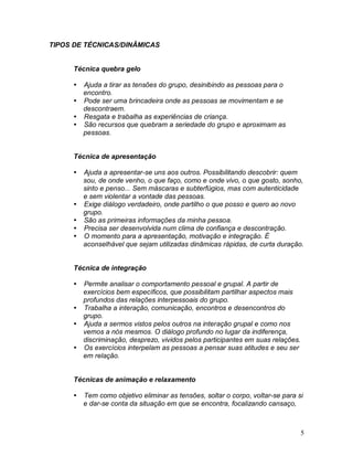 5
TIPOS DE TÉCNICAS/DINÂMICAS
Técnica quebra gelo
 Ajuda a tirar as tensões do grupo, desinibindo as pessoas para o
encontro.
 Pode ser uma brincadeira onde as pessoas se movimentam e se
descontraem.
 Resgata e trabalha as experiências de criança.
 São recursos que quebram a seriedade do grupo e aproximam as
pessoas.
Técnica de apresentação
 Ajuda a apresentar-se uns aos outros. Possibilitando descobrir: quem
sou, de onde venho, o que faço, como e onde vivo, o que gosto, sonho,
sinto e penso... Sem máscaras e subterfúgios, mas com autenticidade
e sem violentar a vontade das pessoas.
 Exige diálogo verdadeiro, onde partilho o que posso e quero ao novo
grupo.
 São as primeiras informações da minha pessoa.
 Precisa ser desenvolvida num clima de confiança e descontração.
 O momento para a apresentação, motivação e integração. É
aconselhável que sejam utilizadas dinâmicas rápidas, de curta duração.
Técnica de integração
 Permite analisar o comportamento pessoal e grupal. A partir de
exercícios bem específicos, que possibilitam partilhar aspectos mais
profundos das relações interpessoais do grupo.
 Trabalha a interação, comunicação, encontros e desencontros do
grupo.
 Ajuda a sermos vistos pelos outros na interação grupal e como nos
vemos a nós mesmos. O diálogo profundo no lugar da indiferença,
discriminação, desprezo, vividos pelos participantes em suas relações.
 Os exercícios interpelam as pessoas a pensar suas atitudes e seu ser
em relação.
Técnicas de animação e relaxamento
 Tem como objetivo eliminar as tensões, soltar o corpo, voltar-se para si
e dar-se conta da situação em que se encontra, focalizando cansaço,
 