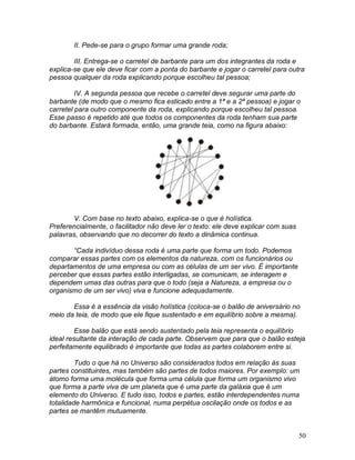 50
II. Pede-se para o grupo formar uma grande roda;
III. Entrega-se o carretel de barbante para um dos integrantes da roda e
explica-se que ele deve ficar com a ponta do barbante e jogar o carretel para outra
pessoa qualquer da roda explicando porque escolheu tal pessoa;
IV. A segunda pessoa que recebe o carretel deve segurar uma parte do
barbante (de modo que o mesmo fica esticado entre a 1ª e a 2ª pessoa) e jogar o
carretel para outro componente da roda, explicando porque escolheu tal pessoa.
Esse passo é repetido até que todos os componentes da roda tenham sua parte
do barbante. Estará formada, então, uma grande teia, como na figura abaixo:
V. Com base no texto abaixo, explica-se o que é holística.
Preferencialmente, o facilitador não deve ler o texto: ele deve explicar com suas
palavras, observando que no decorrer do texto a dinâmica continua.
“Cada indivíduo dessa roda é uma parte que forma um todo. Podemos
comparar essas partes com os elementos da natureza, com os funcionários ou
departamentos de uma empresa ou com as células de um ser vivo. É importante
perceber que essas partes estão interligadas, se comunicam, se interagem e
dependem umas das outras para que o todo (seja a Natureza, a empresa ou o
organismo de um ser vivo) viva e funcione adequadamente.
Essa é a essência da visão holística (coloca-se o balão de aniversário no
meio da teia, de modo que ele fique sustentado e em equilíbrio sobre a mesma).
Esse balão que está sendo sustentado pela teia representa o equilíbrio
ideal resultante da interação de cada parte. Observem que para que o balão esteja
perfeitamente equilibrado é importante que todas as partes colaborem entre si.
Tudo o que há no Universo são considerados todos em relação às suas
partes constituintes, mas também são partes de todos maiores. Por exemplo: um
átomo forma uma molécula que forma uma célula que forma um organismo vivo
que forma a parte viva de um planeta que é uma parte da galáxia que é um
elemento do Universo. E tudo isso, todos e partes, estão interdependentes numa
totalidade harmônica e funcional, numa perpétua oscilação onde os todos e as
partes se mantêm mutuamente.
 
