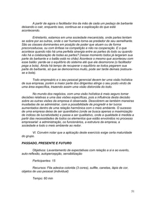 51
A partir de agora o facilitador tira da mão de cada um pedaço de barbante
deixando-o cair, enquanto isso, continua-se a explicação do que está
acontecendo.
Entretanto, estamos em uma sociedade mecanicista, onde partes tentam
se sobre por as outras, onde o ser humano torna-se predador de seu semelhante.
São as classes dominantes em posição de poder que atuam ou de forma
preconceituosa, ou com ênfase na competição e não na cooperação. E o que
acontece quando não há uma perfeita sinergia entre as partes do todo ou quando
não há a colaboração de todas as partes? (nesse momento todos já largaram sua
parte do barbante e o balão está no chão) Acontece o mesmo que aconteceu com
esse balão: perde-se o equilíbrio do sistema até que ele desmorone (o facilitador
pega a bola). Ainda há tempo de recuperar o equilíbrio se todos pegarem sua
parte do barbante, só que se demorarmos muito, pode ser tarde demais (estoura-
se a bola).
Todo empresário e o seu pessoal gerencial devem ter uma visão holística
de sua empresa, porém a maior parte dos dirigentes atinge o seu posto vindo de
uma área específica, trazendo assim uma visão distorcida do todo.
No mundo dos negócios, com uma visão holística é mais seguro tomar
decisões relativas a uma das visões específicas, pois a influência desta decisão
sobre as outras visões da empresa é observada. Descobrem-se também maneiras
inusitadas de se administrar, com a possibilidade de progredir e ter lucros
aumentados dentro de uma relação harmônica com o meio ambiente. O sucesso
de uma empresa deixa de ser quantitativo (onde se busca apenas a maximização
de índices de lucratividade) e passa a ser qualitativo, onde a qualidade é medida a
partir das necessidades de todos os elementos que estão envolvidos no processo
empresarial: a administração, os funcionários, a estrutura da empresa, a
sociedade e todo o meio ambiente ao redor.
VI. Convém notar que a aplicação deste exercício exige certa maturidade
do grupo.
PASSADO, PRESENTE E FUTURO
Objetivos: Levantamento de expectativas com relação a si e ao evento,
auto-reflexão, autopercepção, sensibilização
Participantes: 15
Recursos: Fita adesiva colorida (3 cores), sulfite, canetas, lápis de cor,
objetos de uso pessoal (individual)
Tempo: 60 min
 