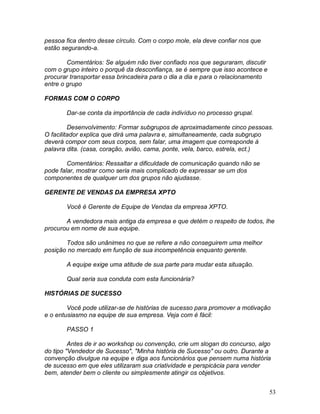 53
pessoa fica dentro desse círculo. Com o corpo mole, ela deve confiar nos que
estão segurando-a.
Comentários: Se alguém não tiver confiado nos que seguraram, discutir
com o grupo inteiro o porquê da desconfiança, se é sempre que isso acontece e
procurar transportar essa brincadeira para o dia a dia e para o relacionamento
entre o grupo
FORMAS COM O CORPO
Dar-se conta da importância de cada indivíduo no processo grupal.
Desenvolvimento: Formar subgrupos de aproximadamente cinco pessoas.
O facilitador explica que dirá uma palavra e, simultaneamente, cada subgrupo
deverá compor com seus corpos, sem falar, uma imagem que corresponde à
palavra dita. (casa, coração, avião, cama, ponte, vela, barco, estrela, ect.)
Comentários: Ressaltar a dificuldade de comunicação quando não se
pode falar, mostrar como seria mais complicado de expressar se um dos
componentes de qualquer um dos grupos não ajudasse.
GERENTE DE VENDAS DA EMPRESA XPTO
Você é Gerente de Equipe de Vendas da empresa XPTO.
A vendedora mais antiga da empresa e que detém o respeito de todos, lhe
procurou em nome de sua equipe.
Todos são unânimes no que se refere a não conseguirem uma melhor
posição no mercado em função de sua incompetência enquanto gerente.
A equipe exige uma atitude de sua parte para mudar esta situação.
Qual seria sua conduta com esta funcionária?
HISTÓRIAS DE SUCESSO
Você pode utilizar-se de histórias de sucesso para promover a motivação
e o entusiasmo na equipe de sua empresa. Veja com é fácil:
PASSO 1
Antes de ir ao workshop ou convenção, crie um slogan do concurso, algo
do tipo "Vendedor de Sucesso", "Minha história de Sucesso" ou outro. Durante a
convenção divulgue na equipe e diga aos funcionários que pensem numa história
de sucesso em que eles utilizaram sua criatividade e perspicácia para vender
bem, atender bem o cliente ou simplesmente atingir os objetivos.
 