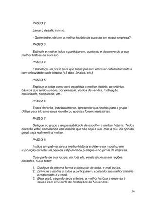 54
PASSO 2
Lance o desafio interno:
- Quem entre nós tem a melhor história de sucesso em nossa empresa?
PASSO 3
Estimule e motive todos a participarem, contando e descrevendo a sua
melhor história de sucesso.
PASSO 4
Estabeleça um prazo para que todos possam escrever detalhadamente e
com criatividade cada história (15 dias, 30 dias, etc.)
PASSO 5
Explique a todos como será escolhida a melhor história, os critérios
básicos que serão usados, por exemplo: técnica de vendas, motivação,
criatividade, perspicácia, etc...
PASSO 6
Todos deverão, individualmente, apresentar sua história para o grupo.
Utilize para isto uma nova reunião ou quantas forem necessárias.
PASSO 7
Delegue ao grupo a responsabilidade de escolher a melhor história. Todos
deverão votar, escolhendo uma história que não seja a sua, mas a que, na opinião
geral, seja realmente a melhor.
PASSO 8
Institua um prêmio para a melhor história e deixe-a no mural ou em
exposição durante um período estipulado ou publique-a no jornal da empresa.
Caso parte de sua equipe, ou toda ela, esteja dispersa em regiões
distantes, o que fazer:
1. Divulgue da mesma forma o concurso via carta, e-mail ou fax.
2. Estimule e motive a todos a participarem, contando sua melhor história
e remetendo-a a você.
3. Eleja você, segundo seus critérios, a melhor história e envie-as à
equipe com uma carta de felicitações ao funcionário.
 