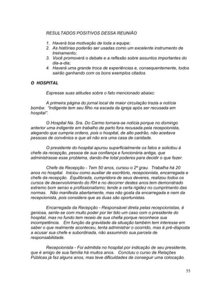 55
RESULTADOS POSITIVOS DESSA REUNIÃO
1. Haverá boa motivação de toda a equipe;
2. As histórias poderão ser usadas como um excelente instrumento de
treinamento;
3. Você promoverá o debate e a reflexão sobre assuntos importantes do
dia-a-dia;
4. Haverá uma grande troca de experiências e, consequentemente, todos
sairão ganhando com os bons exemplos citados.
O HOSPITAL
Expresse suas atitudes sobre o fato mencionado abaixo:
A primeira página do jornal local de maior circulação trazia a notícia
bomba: “Indigente tem seu filho na escada da igreja após ser recusada em
hospital”.
O Hospital Na. Sra. Do Carmo tornara-se notícia porque no domingo
anterior uma indigente em trabalho de parto fora recusada pela recepcionista,
alegando que cumpria ordens, pois o hospital, de alto padrão, não aceitava
pessoas de convênios e que ali não era uma casa de caridade.
O presidente do hospital apurou superficialmente os fatos e solicitou à
chefe da recepção, pessoa de sua confiança e funcionária antiga, que
administrasse esse problema, dando-lhe total poderes para decidir o que fazer.
Chefe da Recepção - Tem 50 anos, cursou o 2º grau. Trabalha há 20
anos no hospital. Iniciou como auxiliar de escritório, recepcionista, encarregada e
chefe da recepção. Equilibrada, cumpridora de seus deveres, realizou todos os
cursos de desenvolvimento do RH e no decorrer destes anos tem demonstrado
extremo bom senso e profissionalismo; tende a certa rigidez no cumprimento das
normas. Não manifesta abertamente, mas não gosta da encarregada e nem da
recepcionista, pois considera que as duas são oportunistas.
Encarregada da Recepção - Responsável direta pelas recepcionistas, é
geniosa, sente-se com muito poder por ter tido um caso com o presidente do
hospital, mas no fundo tem receio de sua chefia porque reconhece sua
incompetência. Em função da gravidade da situação também tem interesse em
saber o que realmente aconteceu, tenta administrar o ocorrido, mas é pré-disposta
a acusar sua chefe e subordinada, não assumindo sua parcela de
responsabilidade.
Recepcionista - Foi admitida no hospital por indicação de seu presidente,
que é amigo de sua família há muitos anos. Concluiu o curso de Relações
Públicas já faz alguns anos, mas teve dificuldades de conseguir uma colocação.
 