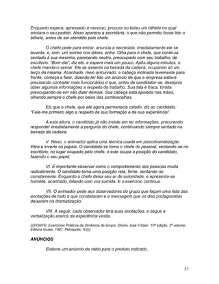57
Enquanto espera, apressado e nervoso, procura no bolso um bilhete no qual
anotara o seu pedido. Nisso aparece a secretária, o que não permitiu fosse lido o
bilhete, antes de ser atendido pelo chefe.
O chefe pede para entrar, anuncia a secretária. Imediatamente ele se
levanta, e, com um sorriso nos lábios, entra. Olha para o chefe, que continua
sentado à sua mesinha, parecendo neutro, preocupado com seu trabalho, de
escritório. “Bom-dia”, diz ele, e espera mais um pouco. Após alguns minutos, o
chefe manda-o sentar. Ele se assenta na beirada da cadeira, ocupando só um
terço da mesma. Acanhado, meio encurvado, a cabeça inclinada levemente para
frente, começa a falar, dizendo ter lido um anúncio de que a empresa estava
precisando contratar mais funcionários e que, antes de candidatar-se, desejava
obter algumas informações a respeito do trabalho. Sua fala é fraca, tímida
preocupando-se em não dizer demais. Sua cabeça está apoiada nas mãos,
olhando sempre o chefe por baixo das sombracelhas.
Eis que o chefe, que até agora permanecia calado, diz ao candidato:
“Fale-me primeiro algo a respeito de sua formação e de sua experiência”.
A esta altura, o candidato já não insiste em ter informações, procurando
responder imediatamente à pergunta do chefe, continuando sempre sentado na
beirada da cadeira;
V. Nisso, o animador aplica uma técnica usada em psicodramatização.
Pára e inverte os papéis. O candidato se torna o chefe do pessoal, sentando-se no
escritório, no lugar ocupado pelo chefe, e este ocupa a posição do candidato,
fazendo o seu papel;
VI. É importante observar como o comportamento das pessoas muda
radicalmente. O candidato toma uma posição reta, firme, sentando-se
corretamente. Enquanto o chefe deixa seu ar de autoridade, e apresenta-se
humilde, acanhado, falando com voz sumida. E o exercício continua.
VII. O animador pede aos observadores do grupo que façam uma lista das
anotações de tudo o que constataram e a mensagem que os dois protagonistas
deixaram na dramatização.
VIII. A seguir, cada observador lerá suas anotações, e segue a
verbalização acerca da experiência vivida.
(((FONTE: Exercícios Práticos de Dinâmica de Grupo, Silvino José Fritzen. 10ª edição. 2º volume,
Editora Vozes, 1987. Petrópolis, RJ)))
ANÚNCIOS
Elabore um anúncio de rádio para o produto indicado.
 