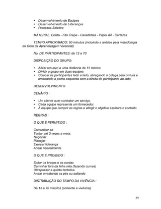 59
 Desenvolvimento de Equipes
 Desenvolvimento de Lideranças
 Processo Seletivo
MATERIAL: Corda - Fita Crepe - Canetinhas - Papel A4 - Cartazes
TEMPO APROXIMADO: 60 minutos (incluindo a análise pela metodologia
do Ciclo da Aprendizagem Vivencial)
No. DE PARTICIPANTES: de 12 a 70
DISPOSIÇÃO DO GRUPO:
 Afixar um alvo a uma distância de 15 metros
 Dividir o grupo em duas equipes
 Colocar os participantes lado a lado, abraçando o colega pela cintura e
amarrando a perna esquerda com a direita do participante ao lado
DESENVOLVIMENTO
CENÁRIO :
 Um cliente quer contratar um serviço.
 Cada equipe representa um fornecedor.
 A equipe que cumprir as regras e atingir o objetivo assinará o contrato
REGRAS :
O QUE É PERMITIDO :
Comunicar-se
Tentar até 5 vezes a meta.
Negociar
Planejar
Exercer liderança
Andar naturalmente
O QUE É PROIBIDO :
Soltar os braços e as cordas
Caminhar fora da linha reta (fazendo curvas)
Ultrapassar a quinta tentativa
Andar arrastando os pés ou saltando
DISTRIBUIÇÃO DO TEMPO DA VIVÊNCIA :
De 15 a 20 minutos (somente a vivência)
 