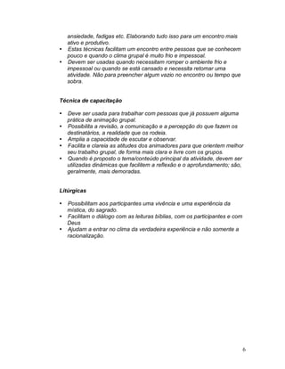 6
ansiedade, fadigas etc. Elaborando tudo isso para um encontro mais
ativo e produtivo.
 Estas técnicas facilitam um encontro entre pessoas que se conhecem
pouco e quando o clima grupal é muito frio e impessoal.
 Devem ser usadas quando necessitam romper o ambiente frio e
impessoal ou quando se está cansado e necessita retomar uma
atividade. Não para preencher algum vazio no encontro ou tempo que
sobra.
Técnica de capacitação
 Deve ser usada para trabalhar com pessoas que já possuem alguma
prática de animação grupal.
 Possibilita a revisão, a comunicação e a percepção do que fazem os
destinatários, a realidade que os rodeia.
 Amplia a capacidade de escutar e observar.
 Facilita e clareia as atitudes dos animadores para que orientem melhor
seu trabalho grupal, de forma mais clara e livre com os grupos.
 Quando é proposto o tema/conteúdo principal da atividade, devem ser
utilizadas dinâmicas que facilitem a reflexão e o aprofundamento; são,
geralmente, mais demoradas.
Litúrgicas
 Possibilitam aos participantes uma vivência e uma experiência da
mística, do sagrado.
 Facilitam o diálogo com as leituras bíblias, com os participantes e com
Deus
 Ajudam a entrar no clima da verdadeira experiência e não somente a
racionalização.
 