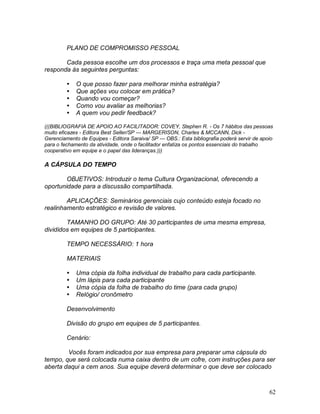 62
PLANO DE COMPROMISSO PESSOAL
Cada pessoa escolhe um dos processos e traça uma meta pessoal que
responda às seguintes perguntas:
 O que posso fazer para melhorar minha estratégia?
 Que ações vou colocar em prática?
 Quando vou começar?
 Como vou avaliar as melhorias?
 A quem vou pedir feedback?
(((BIBLIOGRAFIA DE APOIO AO FACILITADOR: COVEY, Stephen R. - Os 7 hábitos das pessoas
muito eficazes - Editora Best Seller/SP --- MARGERISON, Charles & MCCANN, Dick -
Gerenciamento de Equipes - Editora Saraiva/ SP --- OBS.: Esta bibliografia poderá servir de apoio
para o fechamento da atividade, onde o facilitador enfatiza os pontos essenciais do trabalho
cooperativo em equipe e o papel das lideranças.)))
A CÁPSULA DO TEMPO
OBJETIVOS: Introduzir o tema Cultura Organizacional, oferecendo a
oportunidade para a discussão compartilhada.
APLICAÇÕES: Seminários gerenciais cujo conteúdo esteja focado no
realinhamento estratégico e revisão de valores.
TAMANHO DO GRUPO: Até 30 participantes de uma mesma empresa,
divididos em equipes de 5 participantes.
TEMPO NECESSÁRIO: 1 hora
MATERIAIS
 Uma cópia da folha individual de trabalho para cada participante.
 Um lápis para cada participante
 Uma cópia da folha de trabalho do time (para cada grupo)
 Relógio/ cronômetro
Desenvolvimento
Divisão do grupo em equipes de 5 participantes.
Cenário:
Vocês foram indicados por sua empresa para preparar uma cápsula do
tempo, que será colocada numa caixa dentro de um cofre, com instruções para ser
aberta daqui a cem anos. Sua equipe deverá determinar o que deve ser colocado
 