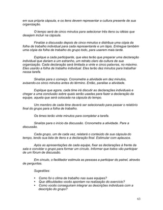 63
em sua própria cápsula, e os itens devem representar a cultura presente de sua
organização.
O tempo será de cinco minutos para selecionar três itens ou idéias que
desejem incluir na cápsula.
Finalize a discussão depois de cinco minutos e distribua uma cópia da
folha de trabalho individual para cada representante e um lápis. Entregue também
uma cópia da folha de trabalho do grupo todo, para usarem mais tarde.
Explique a cada participante, que eles terão que preparar uma declaração
individual que dariam a um estranho, um retrato claro da cultura de sua
organização. Cada declaração será limitada a vinte e cinco palavras, no máximo.
Eles usarão a folha de trabalho individual. Eles terão dez minutos para trabalhar
nessa tarefa.
Sinalize para o começo. Cronometre a atividade em dez minutos,
avisando-os cinco minutos antes do término. Então, paralise a atividade.
Explique que agora, cada time irá discutir as declarações individuais e
chegar a uma conclusão sobre quais serão usadas para fazer a declaração da
equipe, aquela que será colocada na cápsula do tempo.
Um membro de cada time deverá ser selecionado para passar o relatório
final do grupo para a folha de trabalho.
Os times terão vinte minutos para completar a tarefa.
Sinalize para o início da discussão. Cronometre a atividade. Pare a
discussão.
Cada grupo, um de cada vez, relatará o conteúdo de sua cápsula do
tempo, lendo sua lista de itens e a declaração final. Estimular com aplausos.
Após as apresentações de cada equipe, fixar as declarações à frente da
sala e convidar o grupo para formar um círculo. Informar que todos vão participar
de um fórum de discussão.
Em círculo, o facilitador estimula as pessoas a participar do painel, através
de perguntas.
Sugestões:
 Como foi o clima de trabalho nas suas equipes?
 Que dificuldades vocês apontam na realização do exercício?
 Como vocês conseguiram integrar as descrições individuais com a
descrição do grupo?
 
