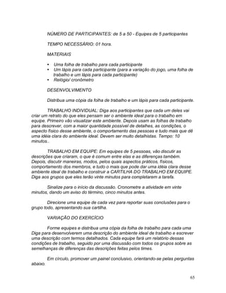 65
NÚMERO DE PARTICIPANTES: de 5 a 50 - Equipes de 5 participantes
TEMPO NECESSÁRIO: 01 hora.
MATERIAIS
 Uma folha de trabalho para cada participante
 Um lápis para cada participante (para a variação do jogo, uma folha de
trabalho e um lápis para cada participante)
 Relógio/ cronômetro
DESENVOLVIMENTO
Distribua uma cópia da folha de trabalho e um lápis para cada participante.
TRABALHO INDIVIDUAL: Diga aos participantes que cada um deles vai
criar um retrato do que eles pensam ser o ambiente ideal para o trabalho em
equipe. Primeiro vão visualizar este ambiente. Depois usam as folhas de trabalho
para descrever, com a maior quantidade possível de detalhes, as condições, o
aspecto físico desse ambiente, o comportamento das pessoas e tudo mais que dê
uma idéia clara do ambiente ideal. Devem ser muito detalhistas. Tempo: 10
minutos..
TRABALHO EM EQUIPE: Em equipes de 5 pessoas, vão discutir as
descrições que criaram, o que é comum entre elas e as diferenças também.
Depois, discutir maneiras, modos, pelos quais aspectos práticos, físicos,
comportamento dos membros, e tudo o mais que pode dar uma idéia clara desse
ambiente ideal de trabalho e construir a CARTILHA DO TRABALHO EM EQUIPE.
Diga aos grupos que eles terão vinte minutos para completarem a tarefa.
Sinalize para o início da discussão. Cronometre a atividade em vinte
minutos, dando um aviso do término, cinco minutos antes.
Direcione uma equipe de cada vez para reportar suas conclusões para o
grupo todo, apresentando sua cartilha.
VARIAÇÃO DO EXERCÍCIO
Forme equipes e distribua uma cópia da folha de trabalho para cada uma
Diga para desenvolverem uma descrição do ambiente ideal de trabalho e escrever
uma descrição com termos detalhados. Cada equipe fará um relatório dessas
condições de trabalho, seguido por uma discussão com todos os grupos sobre as
semelhanças de diferenças das descrições feitas pelos times.
Em círculo, promover um painel conclusivo, orientando-se pelas perguntas
abaixo.
 