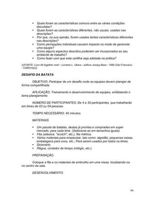 66
 Quais foram as características comuns entre as várias condições
discutidas?
 Quais foram as características diferentes, não usuais, usadas nas
descrições?
 Por que, na sua opinião, foram usadas tantas características diferentes
nas descrições?
 Como percepções individuais causam impacto no modo de gerenciar
uma equipe?
 Como alguns aspectos descritos poderiam ser incorporados ao seu
ambiente de trabalho?
 Como fazer com que esta cartilha seja adotada na prática?
(((FONTE: Livro All together now! - Lorraine L. Ukens - editora Jossey-Bass - 1999 (San Francisco
- Califórnia))))
DESAFIO DA BATATA
OBJETIVO: Participar de um desafio onde as equipes devem planejar de
forma compartilhada.
APLICAÇÃO: Treinamento e desenvolvimento de equipes, enfatizando o
tema planejamento.
NÚMERO DE PARTICIPANTES: De 4 a 30 participantes, que trabalharão
em times de 03 ou 04 pessoas.
TEMPO NECESSÁRIO: 45 minutos.
MATERIAIS
 Um pacote de batatas, destas já prontas e compradas em super
mercado, para cada time. (Selecione-as em tamanhos iguais).
 Fita (adesiva, "scotch", etc.), fita métrica.
 Vários materiais para empacotar, tais como: algodão, pequenas caixas,
embalagens para ovos, etc.; Para serem usados por todos os times.
 Dicionário.
 Régua, contador de tempo (relógio, etc.).
PREPARAÇÃO
Coloque a fita e os materiais de embrulho em uma mesa, localizando-os
no centro da sala.
DESENVOLVIMENTO:
 