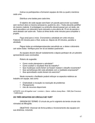 67
Instrua os participantes a formarem equipes de três ou quatro membros
cada uma.
Distribua uma batata para cada time.
O objetivo de cada equipe será fazer um pacote para enviar sua batata
sem nenhum dano à mesma (amassá-la, quebrá-la, etc.). Todos deverão partilhar
do mesmo material. A embalagem ou embrulho deverá passar por um teste; ela
será sacudida e um dicionário será colocado a uma altura de 15 cm do pacote e
será deixado cair sobre ele. Todos os times terão vinte minutos para completar o
projeto.
Faça sinal para o início. Cronometre a atividade em vinte minutos.
Faltando 02 minutos para o final, avise-os. Depois de 20 minutos, paralise a
atividade.
Pegue todas as embalagens/pacotes sacudindo-as, e deixe o dicionário
cair sobre todas. Verifique para ver se as batatas quebraram.
As equipes devem discutir isoladamente e depois participar de um plenário
apresentando suas conclusões
Roteiro de sugestão:
 Como vocês planejaram a atividade?
 Como avaliam o resultado final do trabalho?
 Que mudanças vocês fariam se fossem realizar o desafio novamente?
 Que semelhanças têm esta atividade com a realidade empresarial?
 Que aprendizado vocês tiraram do exercício?
Neste momento o facilitador poderá reforçar os aspectos relativos ao
trabalho em equipe, tais como:
 Criatividade e inovação na resolução de problemas
 Planejamento
 Uso de recursos disponíveis
(((FONTE: Livro All together now! - Lorraine L. Ukens - editora Jossey-Bass - 1999 (San Francisco
- Califórnia))))
OS TRÊS DESAFIOS DO CÍRCULO DE YURT
ORIGEM DO TERMO: O círculo de yurt é originário da tenda circular dos
nômades da Mongólia.
OBJETIVO: Vivenciar de forma prática o funcionamento das equipes em
sua dinâmica, incluindo:
 