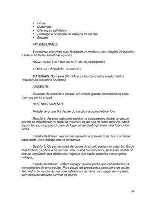 68
 Ritmos
 Mudanças
 Diferenças individuais
 Presença e ocupação de espaços na equipe
 Empatia
APLICABILIDADE
Seminários atitudinais com finalidade de melhoria das relações de trabalho
e leitura do tecido social das equipes.
NÚMERO DE PARTICIPANTES: Até 30 participantes
TEMPO NECESSÁRIO: 30 minutos.
MATERIAIS: Som para CD - Músicas harmonizantes e euforizantes
(máximo 30 segundos por ritmo)
AMBIENTE
Sala livre de cadeiras e mesas. Um círculo grande desenhado no chão
(com giz ou fita crepe)
DESENVOLVIMENTO:
Metade do grupo fica dentro do círculo e a outra metade fora.
Desafio 1: Ao sinal dado pela música os participantes dentro do círculo
devem se movimentar no ritmo da mesma e os de fora no ritmo contrário. Após
algum tempo, os grupos trocam de lugar: os de dentro passam para fora e vice-
versa.
Fala do facilitador: Precisamos aprender a conviver com diversos ritmos,
adaptando-nos e fluindo com as mudanças.
Desafio 2: Os participantes de dentro do círculo sentam-se no chão. Os de
fora fecham os olhos e ao som de uma música harmonizante, passeiam dentro do
círculo, desviando dos obstáculos (aqueles que estão sentados e os próprios
colegas).
Fala do facilitador: Existem espaços desocupados que cabem todos os
componentes de uma equipe. Para ocupá-los precisamos perceber onde estão,
fluir, enfrentar os obstáculos com sabedoria e achar o nosso lugar na empresa,
sem necessariamente eliminar os outros.
 