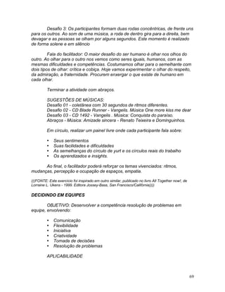 69
Desafio 3: Os participantes formam duas rodas concêntricas, de frente uns
para os outros. Ao som de uma música, a roda de dentro gira para a direita, bem
devagar e as pessoas se olham por alguns segundos. Este momento é realizado
de forma solene e em silêncio
Fala do facilitador: O maior desafio do ser humano é olhar nos olhos do
outro. Ao olhar para o outro nos vemos como seres iguais, humanos, com as
mesmas dificuldades e competências. Costumamos olhar para o semelhante com
dois tipos de olhar: crítica e cobiça. Hoje vamos experimentar o olhar do respeito,
da admiração, a fraternidade. Procurem enxergar o que existe de humano em
cada olhar.
Terminar a atividade com abraços.
SUGESTÕES DE MÚSICAS:
Desafio 01 - coletânea com 30 segundos de ritmos diferentes.
Desafio 02 - CD Blade Runner - Vangelis. Música One more kiss me dear
Desafio 03 - CD 1492 - Vangelis . Música: Conquista do paraíso.
Abraços - Música: Amizade sincera - Renato Teixeira e Dominguinhos.
Em círculo, realizar um painel livre onde cada participante fala sobre:
 Seus sentimentos
 Suas facilidades e dificuldades
 As semelhanças do círculo de yurt e os círculos reais do trabalho
 Os aprendizados e insights.
Ao final, o facilitador poderá reforçar os temas vivenciados: ritmos,
mudanças, percepção e ocupação de espaços, empatia.
(((FONTE: Este exercício foi inspirado em outro similar, publicado no livro All Together now!, de
Lorraine L. Ukens - 1999. Editora Jossey-Bass, San Francisco/Califórnia))))
DECIDINDO EM EQUIPES
OBJETIVO: Desenvolver a competência resolução de problemas em
equipe, envolvendo:
 Comunicação
 Flexibilidade
 Iniciativa
 Criatividade
 Tomada de decisões
 Resolução de problemas
APLICABILIDADE
 