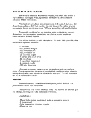 7
A ESCOLHA DE UM ASTRONAUTA
Este teste foi adaptado de um teste utilizado pela NASA para avaliar a
capacidade de superação de seus potenciais candidatos a astronautas em
situações difíceis e inusitadas.
“Você esta em um vôo de aproximadamente de 5 horas de duração. Sai
do ponto de partida as 9:00 h da manhã. No meio do caminho o piloto anuncia
que desviou da rota aproximadamente 150 Km e que está em sérias dificuldades.
Em seguida o avião cai em um deserto e todos os tripulantes morrem.
Somente os cem passageiros sobrevivem. Ao olhar-se do alto o avião se
confunde com a areia do deserto.
Sua missão é salvar todos os passageiros. No avião, todo quebrado, você
encontra os seguintes utensílios:
- 3 bússolas
- 100 garrafas de água
- 100 óculos escuros
- 100 pacotes de sal
- 30 canivetes suíços
- 1 grande lona cor da areia
- 50 cobertores
- 1 espelho de maquiagem
- 2 mapas da região
- 100 latas de comida
Descreva em poucas palavras a sua estratégia de ação para salvar a
todos. Enumere em ordem decrescente de prioridade os objetos acima relatados
que serão utilizados nesta missão de salvamento, sento o n.º 1 o mais importante
e o n.º 10 o menos importante.
Resposta
Em termos aéreos, 150 Km representa apenas poucos minutos. Em
pouco tempo o avião será encontrado.
Rapidamente será sentida a falta do avião. No máximo, em 5 horas, que
era o tempo previsto para o vôo, as buscas começarão.
A estratégia é:
- Manter todos juntos, próximos do avião, e aguardar o socorro.
- É fundamental:
- Estar preparado e orientar o resgate;
- Manter-se vivo;
 