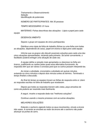 70
Treinamento e Desenvolvimento
Seleção
Identificação de potenciais
NÚMERO DE PARTICIPANTES: Até 30 pessoas
TEMPO NECESSÁRIO: 01 hora
MATERIAIS: Fichas descritivas das situações - Lápis e papel para cada
equipe
DESENVOLVIMENTO
Separe o grupo em equipes de cinco participantes.
Distribua uma cópia da folha de trabalho (fichas ou uma folha com todas
as situações, dependendo do caso), papel em branco e lápis para cada equipe.
Informe que os grupos vão discutir possíveis soluções para cada uma das
cinco situações apresentadas, iniciando pela primeira. Se achar conveniente, o
facilitador poderá entregar uma situação de cada vez.
A equipe define a solução mais apropriada e a descreve na folha em
branco, justificando as razões pelas quais essa alternativa funcionaria. As
respostas têm que ser claras e concisas para que os outros possam interpretá-las.
Ao iniciar a atividade, cronometre a atividade em quinze minutos,
avisando-os cinco minutos e depois dois minutos antes do término. Terminado o
tempo finalize a discussão.
Ao final do tempo as equipes trocam as folhas de resposta entre si. Lêem
as respostas escritas na folha de trabalho que receberam.
Depois que todas as respostas tiverem sido vistas, peça amostras de
como ela poderia ser resolvida mais facilmente.
A seguir, mostre a resposta dada nas "melhores soluções".
Continue usando o mesmo processo com as outras situações.
MELHORES SOLUÇÕES
Estando o cachorro vigiando todos os seus movimentos, circule a árvore
três vezes. A corrente se enrolará ao redor da árvore até o cachorro não poder
alcançar as portas do carro.
 