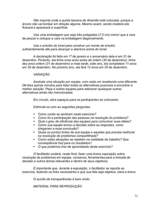 71
Não importa onde a quinta banana de dinamite está colocada, porque a
árvore não vai tombar em direção alguma. Mesmo assim, sendo madeira ela
flutuará e aparecerá à superfície.
Use uma embalagem que seja três polegadas (7,5 cm) menor que a vara
de pescar e coloque a vara na embalagem diagonalmente.
Use o entulho do túnel para construir um monte de entulho
suficientemente alto para alcançar a abertura acima do túnel.
A declaração foi feita em 1º de janeiro e o aniversário dela é em 31 de
dezembro. Portanto, ela tinha nove anos antes de ontem (30 de dezembro), tinha
dez anos ontem (31 de dezembro) e mais tarde, este ano, ela completará 11 anos
em 30 de dezembro. No próximo ano, ela fará 12 anos em 30 de dezembro.
VARIAÇÃO
Assinale uma situação por equipe, com cada um recebendo uma diferente.
Dê-lhes quinze minutos para listar todas as alternativas possíveis e encontrar a
melhor solução. Peça a outras equipes para adicionar quaisquer outras
alternativas ainda não mencionadas.
Em círculo, abra espaços para os participantes se colocarem.
Estimule-os com as seguintes perguntas:
 Como vocês se sentiram neste exercício?
 Como foi a participação das pessoas na resolução do problema?
 Qual o grau de eficiência das equipes para comunicar suas idéias?
 Como sua equipe tomou a decisão sobre as respostas, como
chegaram a essa conclusão?
 Quais os pontos fortes de sua equipe e aqueles que precisa melhorar
na resolução de problemas compartilhada?
 Como estas situações se repetem na realidade de trabalho? Que
conseqüência traz para os resultados?
 O que podemos tirar de aprendizado deste exercício?
O facilitador poderá, neste final, fazer uma breve exposição sobre
resolução de problemas em equipe, consenso, ferramentas para a tomada de
decisão e outros temas relevantes e dentro de seus objetivos.
É importante que, durante a exposição, o facilitador se reporte ao
exercício, fazendo os links necessários e que sua fala seja objetiva, clara e breve.
O auxílio de transparências é bem vindo.
MATERIAL PARA REPRODUÇÃO
 
