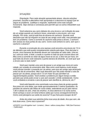 72
SITUAÇÕES
Orientação: Para cada situação apresentada abaixo, discuta soluções
possíveis. Escolha a alternativa mais apropriada e a descreva no espaço que se
segue ao problema. Justifique a resposta, explicando como esta solução
funcionaria. Seja claro(a) e conciso(a) para permitir que os outros interpretem sua
resposta.
Você estaciona seu carro debaixo de uma árvore e vai à direção da casa
de um amigo quando um cachorro bravo, amarrado a uma árvore, vai a sua
direção. Por sorte, você já está fora do alcance do cachorro. Quando você
descobre que não há ninguém na casa de seu amigo você volta, mas percebe que
tem um problema. Como a corrente do cachorro está presa a árvore, o cachorro
tem acesso às duas portas do seu carro. Como você entrará no carro, sem que o
cachorro o alcance?
Durante a construção de uma represa você encontra uma árvore de 7,5 m
de diâmetro que está quase completamente coberta pela água. Para derrubar a
árvore, cinco bananas de dinamite devem ser colocadas ao redor dela. Uma ao
sul, outra ao norte, a leste, a oeste e a quinta no lado do qual a árvore deve cair.
Mas como a corrente ao redor da água move-se ao sul, a dois nós por hora, em
qual lado da árvore você colocaria a quinta banana de dinamite, se você quer que
a árvore caia no lado norte?
Você quer mandar uma vara de pescar a um amigo que mora em outra
cidade, por ocasião do aniversário dele. Mas como você esperou muito tempo,
você precisa mandar o presente por via aérea, para que seu amigo seja alcançado
antes do dia do aniversário. Mas você descobre que não pode mandar a vara de
pescar por via aérea, porque ela é 7,5 cm maior do que permitem as
regulamentações postais. Você analisa o problema por algum tempo e então
percebe que ainda pode enviar a vara sem exceder o limite estabelecido. Como
você embalaria e enviaria a vara de pescar sem danificá-la, diminui-la, etc.?
Você está fazendo uma caminhada numa área cheia de grutas quando
fica preso em uma delas, que mede aproximadamente 3 metros quadrados. As
paredes da caverna são feitas de rocha sólida, estendendo-se por pelo menos
1,80 m abaixo do solo, cheio de entulhos. A única abertura é na rocha acima.
Você começa a cavar um túnel embora saiba que nunca conseguirá terminá-lo.
Como você planejaria sua saída da caverna? O que faria para escapar de lá?
Antes de ontem sua sobrinha tinha nove anos de idade. Ano que vem, ela
terá doze anos. Como isso é possível?
(((FONTE: Livro All together now! - Lorraine L. Ukens - editora Jossey-Bass - 1999 (San Francisco
- Califórnia))))
 