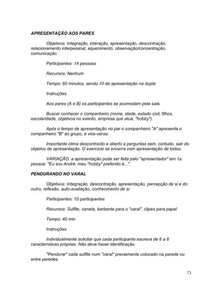 73
APRESENTAÇÃO AOS PARES
Objetivos: Integração, interação, apresentação, descontração,
relacionamento interpessoal, aquecimento, observação/concentração,
comunicação.
Participantes: 14 pessoas
Recursos: Nenhum
Tempo: 60 minutos, sendo 10 de apresentação na dupla
Instruções
Aos pares (A e B) os participantes se acomodam pela sala.
Buscar conhecer o companheiro (nome, idade, estado civil, filhos,
escolaridade, objetivos no evento, empresa que atua, "hobby").
Após o tempo de apresentação no par o companheiro "A" apresenta o
companheiro "B" ao grupo, e vice-versa.
Importante clima descontraído e aberto a perguntas sem, contudo, sair do
objetivo de apresentação. O exercício se encerra com apresentação de todos.
VARIAÇÃO: a apresentação pode ser feita pelo "apresentador" em 1a.
pessoa: "Eu sou André, meu "hobby" preferido é...".
PENDURANDO NO VARAL
Objetivos: Integração, descontração, apresentação, percepção de si e do
outro, reflexão, auto-avaliação, conhecimento de si
Participantes: 10 participantes
Recursos: Sulfite, caneta, barbante para o "varal", clipes para papel
Tempo: 40 min
Instruções
Individualmente solicitar que cada participante escreva de 6 a 8
características próprias. Não deve haver identificação.
"Pendurar" cada sulfite num "varal" previamente colocado na parede ou
entre paredes.
 