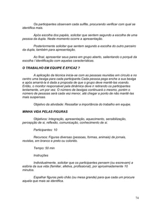 74
Os participantes observam cada sulfite, procurando verificar com qual se
identifica mais.
Após escolha dos papéis, solicitar que sentem segundo a escolha de uma
pessoa da dupla. Neste momento ocorre a apresentação.
Posteriormente solicitar que sentem segundo a escolha do outro parceiro
da dupla, também para apresentação.
Ao final, apresentar seus pares em grupo aberto, salientando o porquê da
escolha / identificação com aquelas características.
O TRABALHO EM EQUIPE É EFICAZ ?
A aplicação da técnica inicia-se com as pessoas reunidas em círculo e no
centro uma bexiga para cada participante.Cada pessoa pega enche a sua bexiga
e após amarrá-la é dada a proposta de que o grupo deve mantê-las voando.
Então, o monitor responsável pela dinâmica deve ir retirando os participantes
lentamente, um por vez. O número de bexigas continuará o mesmo, porém o
número de pessoas será cada vez menor, até chegar a ponto de não mantê-las
mais suspensas.
Objetivo da atividade: Ressaltar a importância do trabalho em equipe.
MINHA VIDA PELAS FIGURAS
Objetivos: Integração, apresentação, aquecimento, sensibilização,
percepção de si, reflexão, comunicação, conhecimento de si.
Participantes: 10
Recursos: Figuras diversas (pessoas, formas, animais) de jornais,
revistas, em branco e preto ou colorido.
Tempo: 50 min
Instruções
Individualmente, solicitar que os participantes pensem (ou escrevam) a
estória da sua vida (familiar, afetiva, profissional), por aproximadamente 10
minutos.
Espalhar figuras pelo chão (ou mesa grande) para que cada um procure
aquela que mais se identifica.
 