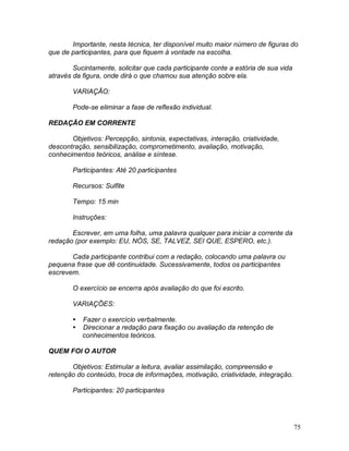 75
Importante, nesta técnica, ter disponível muito maior número de figuras do
que de participantes, para que fiquem à vontade na escolha.
Sucintamente, solicitar que cada participante conte a estória de sua vida
através da figura, onde dirá o que chamou sua atenção sobre ela.
VARIAÇÃO:
Pode-se eliminar a fase de reflexão individual.
REDAÇÃO EM CORRENTE
Objetivos: Percepção, sintonia, expectativas, interação, criatividade,
descontração, sensibilização, comprometimento, avaliação, motivação,
conhecimentos teóricos, análise e síntese.
Participantes: Até 20 participantes
Recursos: Sulfite
Tempo: 15 min
Instruções:
Escrever, em uma folha, uma palavra qualquer para iniciar a corrente da
redação (por exemplo: EU, NÓS, SE, TALVEZ, SEI QUE, ESPERO, etc.).
Cada participante contribui com a redação, colocando uma palavra ou
pequena frase que dê continuidade. Sucessivamente, todos os participantes
escrevem.
O exercício se encerra após avaliação do que foi escrito.
VARIAÇÕES:
 Fazer o exercício verbalmente.
 Direcionar a redação para fixação ou avaliação da retenção de
conhecimentos teóricos.
QUEM FOI O AUTOR
Objetivos: Estimular a leitura, avaliar assimilação, compreensão e
retenção do conteúdo, troca de informações, motivação, criatividade, integração.
Participantes: 20 participantes
 