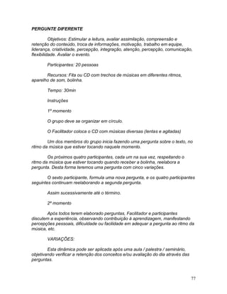 77
PERGUNTE DIFERENTE
Objetivos: Estimular a leitura, avaliar assimilação, compreensão e
retenção do conteúdo, troca de informações, motivação, trabalho em equipe,
liderança, criatividade, percepção, integração, atenção, percepção, comunicação,
flexibilidade. Avaliar o evento.
Participantes: 20 pessoas
Recursos: Fita ou CD com trechos de músicas em diferentes ritmos,
aparelho de som, bolinha.
Tempo: 30min
Instruções
1º momento
O grupo deve se organizar em círculo.
O Facilitador coloca o CD com músicas diversas (lentas e agitadas)
Um dos membros do grupo inicia fazendo uma pergunta sobre o texto, no
ritmo da música que estiver tocando naquele momento.
Os próximos quatro participantes, cada um na sua vez, respeitando o
ritmo da música que estiver tocando quando receber a bolinha, reelabora a
pergunta. Desta forma teremos uma pergunta com cinco variações.
O sexto participante, formula uma nova pergunta, e os quatro participantes
seguintes continuam reelaborando a segunda pergunta.
Assim sucessivamente até o término.
2º momento
Após todos terem elaborado perguntas, Facilitador e participantes
discutem a experiência, observando contribuição à aprendizagem, manifestando
percepções pessoais, dificuldade ou facilidade em adequar a pergunta ao ritmo da
música, etc.
VARIAÇÕES:
Esta dinâmica pode ser aplicada após uma aula / palestra / seminário,
objetivando verificar a retenção dos conceitos e/ou avaliação do dia através das
perguntas.
 