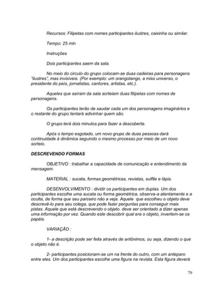 79
Recursos: Filipetas com nomes participantes ilustres, caixinha ou similar.
Tempo: 25 min
Instruções
Dois participantes saem da sala.
No meio do circulo do grupo colocam-se duas cadeiras para personagens
”ilustres”, mas invisíveis. (Por exemplo: um orangotango, a miss universo, o
presidente do país, jornalistas, cantores, artistas, etc.).
Aqueles que saíram da sala sorteiam duas filipetas com nomes de
personagens.
Os participantes terão de saudar cada um dos personagens imaginários e
o restante do grupo tentará adivinhar quem são.
O grupo terá dois minutos para fazer a descoberta.
Após o tempo esgotado, um novo grupo de duas pessoas dará
continuidade à dinâmica seguindo o mesmo processo por meio de um novo
sorteio.
DESCREVENDO FORMAS
OBJETIVO : trabalhar a capacidade de comunicação e entendimento da
mensagem.
MATERIAL : sucata, formas geométricas, revistas, sulfite e lápis.
DESENVOLVIMENTO : dividir os participantes em duplas. Um dos
participantes escolhe uma sucata ou forma geométrica, observa-a atentamente e a
oculta, de forma que seu parceiro não a veja. Aquele que escolheu o objeto deve
descrevê-lo para seu colega, que pode fazer perguntas para conseguir mais
pistas. Aquele que está descrevendo o objeto deve ser orientado a dizer apenas
uma informação por vez. Quando este descobrir qual era o objeto, invertem-se os
papéis.
VARIAÇÃO :
1- a descrição pode ser feita através de antônimos, ou seja, dizendo o que
o objeto não é.
2- participantes posicionam-se um na frente do outro, com um anteparo
entre eles. Um dos participantes escolhe uma figura na revista. Esta figura deverá
 