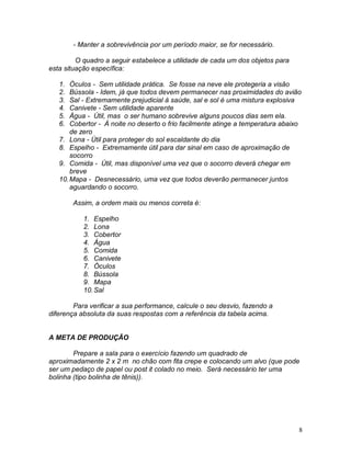 8
- Manter a sobrevivência por um período maior, se for necessário.
O quadro a seguir estabelece a utilidade de cada um dos objetos para
esta situação específica:
1. Óculos - Sem utilidade prática. Se fosse na neve ele protegeria a visão
2. Bússola - Idem, já que todos devem permanecer nas proximidades do avião
3. Sal - Extremamente prejudicial à saúde, sal e sol é uma mistura explosiva
4. Canivete - Sem utilidade aparente
5. Água - Útil, mas o ser humano sobrevive alguns poucos dias sem ela.
6. Cobertor - À noite no deserto o frio facilmente atinge a temperatura abaixo
de zero
7. Lona - Útil para proteger do sol escaldante do dia
8. Espelho - Extremamente útil para dar sinal em caso de aproximação de
socorro
9. Comida - Útil, mas disponível uma vez que o socorro deverá chegar em
breve
10.Mapa - Desnecessário, uma vez que todos deverão permanecer juntos
aguardando o socorro.
Assim, a ordem mais ou menos correta é:
1. Espelho
2. Lona
3. Cobertor
4. Água
5. Comida
6. Canivete
7. Óculos
8. Bússola
9. Mapa
10.Sal
Para verificar a sua performance, calcule o seu desvio, fazendo a
diferença absoluta da suas respostas com a referência da tabela acima.
A META DE PRODUÇÃO
Prepare a sala para o exercício fazendo um quadrado de
aproximadamente 2 x 2 m no chão com fita crepe e colocando um alvo (que pode
ser um pedaço de papel ou post it colado no meio. Será necessário ter uma
bolinha (tipo bolinha de tênis)).
 